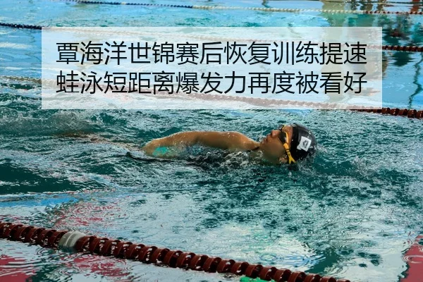 覃海洋世锦赛后恢复训练提速 蛙泳短距离爆发力再度被看好